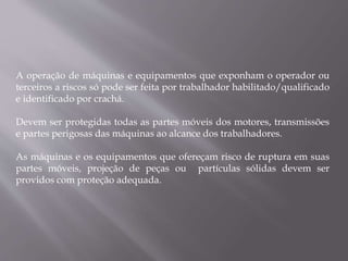 A operação de máquinas e equipamentos que exponham o operador ou
terceiros a riscos só pode ser feita por trabalhador habilitado/qualificado
e identificado por crachá.
Devem ser protegidas todas as partes móveis dos motores, transmissões
e partes perigosas das máquinas ao alcance dos trabalhadores.
As máquinas e os equipamentos que ofereçam risco de ruptura em suas
partes móveis, projeção de peças ou partículas sólidas devem ser
providos com proteção adequada.
 
