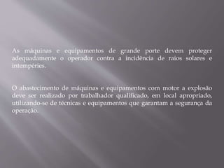 As máquinas e equipamentos de grande porte devem proteger
adequadamente o operador contra a incidência de raios solares e
intempéries.
O abastecimento de máquinas e equipamentos com motor a explosão
deve ser realizado por trabalhador qualificado, em local apropriado,
utilizando-se de técnicas e equipamentos que garantam a segurança da
operação.
 