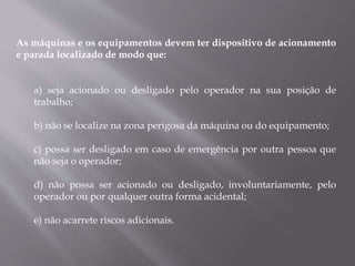 As máquinas e os equipamentos devem ter dispositivo de acionamento
e parada localizado de modo que:
a) seja acionado ou desligado pelo operador na sua posição de
trabalho;
b) não se localize na zona perigosa da máquina ou do equipamento;
c) possa ser desligado em caso de emergência por outra pessoa que
não seja o operador;
d) não possa ser acionado ou desligado, involuntariamente, pelo
operador ou por qualquer outra forma acidental;
e) não acarrete riscos adicionais.
 