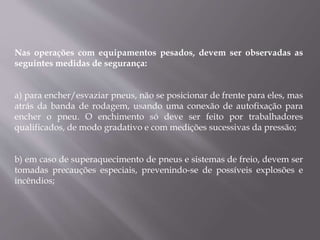 Nas operações com equipamentos pesados, devem ser observadas as
seguintes medidas de segurança:
a) para encher/esvaziar pneus, não se posicionar de frente para eles, mas
atrás da banda de rodagem, usando uma conexão de autofixação para
encher o pneu. O enchimento só deve ser feito por trabalhadores
qualificados, de modo gradativo e com medições sucessivas da pressão;
b) em caso de superaquecimento de pneus e sistemas de freio, devem ser
tomadas precauções especiais, prevenindo-se de possíveis explosões e
incêndios;
 