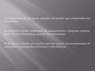 f) as máquinas não devem ser operadas em posição que comprometa sua
estabilidade;
g) é proibido manter sustentação de equipamentos e máquinas somente
pelos cilindros hidráulicos, quando em manutenção;
h) devem ser tomadas precauções especiais quando da movimentação de
máquinas e equipamentos próximos a redes elétricas.
 