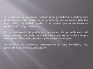 A sinalização de segurança consiste num procedimento padronizado
destinado a orientar, alertar, avisar, proibir ingresso ou acesso, delimitar
o perímetro resguardado e advertir as pessoas quanto aos riscos ou
condições de perigo existentes.
É de fundamental importância a existência de procedimentos de
sinalização padronizados, documentados e que sejam conhecidos por
todos os trabalhadores (próprios e prestadores de serviços).
Os materiais de sinalização constituem-se de cone, bandeirola, fita,
grade, sinalizador, placa,cerquite, etc.
 