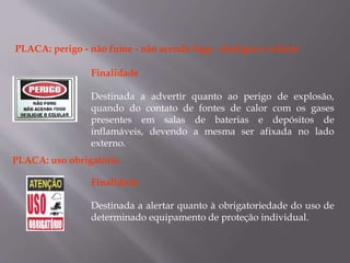 PLACA: perigo - não fume - não acenda fogo - desligue o celular
Finalidade
Destinada a advertir quanto ao perigo de explosão,
quando do contato de fontes de calor com os gases
presentes em salas de baterias e depósitos de
inflamáveis, devendo a mesma ser afixada no lado
externo.
PLACA: uso obrigatório
Finalidade
Destinada a alertar quanto à obrigatoriedade do uso de
determinado equipamento de proteção individual.
 