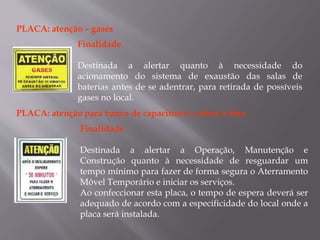 PLACA: atenção – gases
Finalidade
Destinada a alertar quanto à necessidade do
acionamento do sistema de exaustão das salas de
baterias antes de se adentrar, para retirada de possíveis
gases no local.
PLACA: atenção para banco de capacitores e cabos a óleo
Finalidade
Destinada a alertar a Operação, Manutenção e
Construção quanto à necessidade de resguardar um
tempo mínimo para fazer de forma segura o Aterramento
Móvel Temporário e iniciar os serviços.
Ao confeccionar esta placa, o tempo de espera deverá ser
adequado de acordo com a especificidade do local onde a
placa será instalada.
 