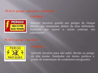PLACA: perigo – não entre – alta tensão
Finalidade
Advertir terceiros quanto aos perigos de choque
elétrico nas instalações dentro da área delimitada.
Instalada nos muros e cercas externas das
subestações.
PLACA: perigo – não suba
Finalidade
Advertir terceiros para não subir, devido ao perigo
da alta tensão. Instaladas em torres, pórticos e
postes de sustentação de condutores energizados.
 