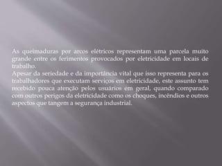 As queimaduras por arcos elétricos representam uma parcela muito
grande entre os ferimentos provocados por eletricidade em locais de
trabalho.
Apesar da seriedade e da importância vital que isso representa para os
trabalhadores que executam serviços em eletricidade, este assunto tem
recebido pouca atenção pelos usuários em geral, quando comparado
com outros perigos da eletricidade como os choques, incêndios e outros
aspectos que tangem a segurança industrial.
 