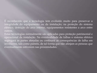 É reconhecido que a tecnologia tem evoluído muito para preservar a
integridade do equipamento ou da instalação, na proteção do sistema
elétrico, detecção do arco interno, equipamentos resistentes a arco entre
outros.
Estas tecnologias normalmente são aplicadas para proteção patrimonial e
operacional da instalação. Na eventualidade de falhas o sistema elétrico
segregará as partes afetadas ou confinará as consequências de falha em
invólucros, tais como painéis, de tal forma que não atinjam as pessoas que
eventualmente estiverem nas proximidades.
 