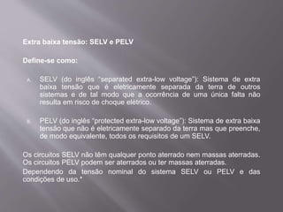 Extra baixa tensão: SELV e PELV
Define-se como:
A. SELV (do inglês “separated extra-low voltage”): Sistema de extra
baixa tensão que é eletricamente separada da terra de outros
sistemas e de tal modo que a ocorrência de uma única falta não
resulta em risco de choque elétrico.
B. PELV (do inglês “protected extra-low voltage”): Sistema de extra baixa
tensão que não é eletricamente separado da terra mas que preenche,
de modo equivalente, todos os requisitos de um SELV.
Os circuitos SELV não têm qualquer ponto aterrado nem massas aterradas.
Os circuitos PELV podem ser aterrados ou ter massas aterradas.
Dependendo da tensão nominal do sistema SELV ou PELV e das
condições de uso.*
 