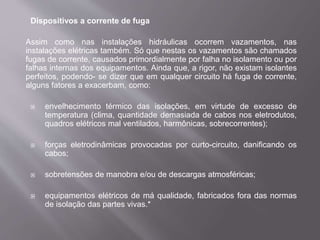 Dispositivos a corrente de fuga
Assim como nas instalações hidráulicas ocorrem vazamentos, nas
instalações elétricas também. Só que nestas os vazamentos são chamados
fugas de corrente, causados primordialmente por falha no isolamento ou por
falhas internas dos equipamentos. Ainda que, a rigor, não existam isolantes
perfeitos, podendo- se dizer que em qualquer circuito há fuga de corrente,
alguns fatores a exacerbam, como:
 envelhecimento térmico das isolações, em virtude de excesso de
temperatura (clima, quantidade demasiada de cabos nos eletrodutos,
quadros elétricos mal ventilados, harmônicas, sobrecorrentes);
 forças eletrodinâmicas provocadas por curto-circuito, danificando os
cabos;
 sobretensões de manobra e/ou de descargas atmosféricas;
 equipamentos elétricos de má qualidade, fabricados fora das normas
de isolação das partes vivas.*
 