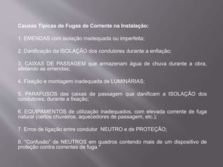 Causas Típicas de Fugas de Corrente na Instalação:
1. EMENDAS com isolação inadequada ou imperfeita;
2. Danificação da ISOLAÇÃO dos condutores durante a enfiação;
3. CAIXAS DE PASSAGEM que armazenam água de chuva durante a obra,
afetando as emendas;
4. Fixação e montagem inadequada de LUMINÁRIAS;
5. PARAFUSOS das caixas de passagem que danificam a ISOLAÇÃO dos
condutores, durante a fixação;
6. EQUIPAMENTOS de utilização inadequados, com elevada corrente de fuga
natural (certos chuveiros, aquecedores de passagem, etc.);
7. Erros de ligação entre condutor NEUTRO e de PROTEÇÃO;
8. “Confusão” de NEUTROS em quadros contendo mais de um dispositivo de
proteção contra correntes de fuga.*
 