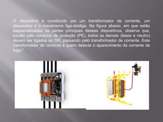 O dispositivo é constituído por um transformador de corrente, um
disparador e o mecanismo liga-desliga. Na figura abaixo, em que estão
esquematizadas as partes principais desses dispositivos, observe que,
exceto pelo condutor de proteção (PE), todos os demais (fases e neutro)
devem ser ligados ao DR, passando pelo transformador de corrente. Este
transformador de corrente é quem detecta o aparecimento da corrente de
fuga.*
 