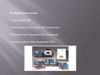 Os dispositivos variam:
1. Interruptores DR;
2. Disjuntores com proteção DR incorporada;
3. Tomadas com interruptor DR incorporado;
4. Peças avulsas (relés de proteção DR).*
 