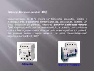 Disjuntor diferencial-residual - DDR
Comercialmente, os DR's podem ser fornecidos acoplados, elétrica e
mecanicamente, a disjuntores termomagnéticos, constituindo, portanto, um
único dispositivo de proteção, chamado disjuntor diferencial-residual,
DDR, disponibilizando, em um mesmo módulo, a proteção dos condutores
contra sobrecargas e curto-circuitos, na parte termomagnética, e a proteção
das pessoas contra choques elétricos, na parte diferencial-residual,
segundo a norma IEC 61009.*
Tetrapolar Bipolar e Tetrapolar
 