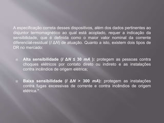 A especificação correta desses dispositivos, além dos dados pertinentes ao
disjuntor termomagnético ao qual está acoplado, requer a indicação da
sensibilidade, que é definida como o maior valor nominal da corrente
diferencial-residual (I ΔN) de atuação. Quanto a isto, existem dois tipos de
DR no mercado:
 Alta sensibilidade (I ΔN ≤ 30 mA ): protegem as pessoas contra
choques elétricos por contato direto ou indireto e as instalações
contra incêndios de origem elétrica;
 Baixa sensibilidade (I ΔN > 300 mA): protegem as instalações
contra fugas excessivas de corrente e contra incêndios de origem
elétrica.*
 