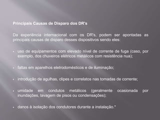 Principais Causas de Disparo dos DR's
Da experiência internacional com os DR's, podem ser apontadas as
principais causas de disparo desses dispositivos sendo eles:
 uso de equipamentos com elevado nível de corrente de fuga (caso, por
exemplo, dos chuveiros elétricos metálicos com resistência nua);
 faltas em aparelhos eletrodomésticos e de iluminação;
 introdução de agulhas, clipes e correlatos nas tomadas de corrente;
 umidade em condutos metálicos (geralmente ocasionada por
inundações, lavagem de pisos ou condensações);
 danos à isolação dos condutores durante a instalação.*
 