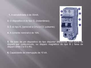 1. A sensibilidade é de 30mA;
2. O dispositivo é do tipo G, (instantâneo);
3. É do tipo A, (sensível a CA e a CC pulsante);
4. A corrente nominal é de 16A;
5. Se trata de um dispositivo do tipo disjuntor diferencial, com curva de
disparo por curto-circuito, ou disparo magnético do tipo B ( faixa de
disparo entre 3 e 5 x IN);
6. Capacidade de interrupção de 10 kA.
 