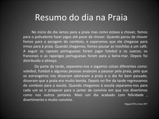 Resumo do dia na Praia No início do dia íamos para a praia mas como estava a chover, fomos para o polivalente fazer jogos até parar de chover. Quando parou de chover fomos para a paragem do comboio, e esperamos que ele chegasse para irmos para à praia. Quando chegamos, fomos pousar as mochilas a um café. A seguir os rapazes portugueses foram jogar futebol e os suecos; os franceses e as raparigas portuguesas foram para a beira-mar. Depois foi distribuído o almoço.  Da parte da tarde, separamo-nos e jogamos coisas diferentes como: voleibol, futebol e algumas pessoas andaram a passear pela praia, pelo que os estrangeiros nos disseram adoraram a praia e o dia foi bem passado, disseram que a praia era muito bonita. Depois no fim da tarde regressamos de comboio para a escola. Quando chegamos à escola separamo-nos para cada um se ir preparar para o jantar de convívio em que nos divertimos como nos outros jantares. Mais um dia acabado com felicidade , divertimento e muito convívio. Miguel Nº3 e Dora Nº7 