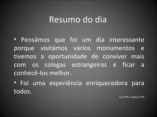 Resumo do dia  Pensámos que foi um dia interessante porque visitámos vários monumentos e tivemos a oportunidade de conviver mais com os colegas estrangeiros e ficar a conhecê-los melhor.  Foi uma experiência enriquecedora para todos.  Ivo Nº9 e Clayton Nº6 