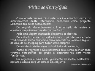 Visita ao Porto/Gaia Como aconteceu nos dias anteriores o encontro entre os intervenientes deste intercâmbio conhecido como projecto Comenius deu-se na nossa escola; De seguida deslocámo-nos até à estação de metro e apanhamos o primeiro com destino ao Porto; Após uma viagem engraçada chegamos ao destino; Da estação de metro deslocámo-nos a pé até ao mercado tradicional do Porto conhecido como mercado do Bolhão e seguiu-se uma ida ao shopping para fazer umas compras; Depois desta visita vimos as badaladas do meio-dia; Antes do regresso a Gaia passamos pela Serra do Pilar onde tiramos fotografias de grupo e deparámo-nos com vistas fantásticas; No regresso a Gaia feito igualmente de metro deslocámo-nos até à escola para um almoço em conjunto. Elisabete Nº8 e Bárbara Nº4 