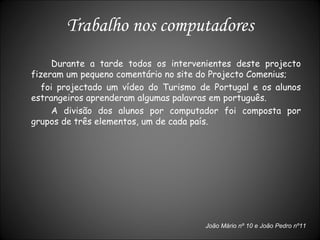 Durante a tarde todos os intervenientes deste projecto fizeram um pequeno comentário no site do Projecto Comenius; foi projectado um vídeo do Turismo de Portugal e os alunos estrangeiros aprenderam algumas palavras em português. A divisão dos alunos por computador foi composta por grupos de três elementos, um de cada país. Trabalho nos computadores João Mário nº 10 e João Pedro nº11 