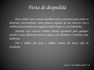 Festa de despedida Para acabar com a semana decidimos fazer um jantar para todos os elementos intervenientes neste projecto seguido de um concerto com a colaboração do professor estagiário André Lopes e a sua bandinha; Durante este concerto tivemos música agradável para qualquer ouvido e vozes diferentes entre as quais a da Elisabete e Catarina como bailarina; Foi o melhor fim para a melhor semana da nossa vida de estudante. Luísa  nº 13 e Maria João nº 14 