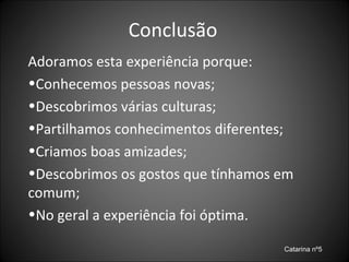 Conclusão Adoramos esta experiência porque: Conhecemos pessoas novas; Descobrimos várias culturas; Partilhamos conhecimentos diferentes; Criamos boas amizades; Descobrimos os gostos que tínhamos em comum; No geral a experiência foi óptima. Catarina nº5 