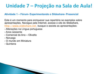 Atividade 1 – Fórum- Experimentando o Slideshare- Presencial
Este é um momento para enriquecer sue repertório se exemplos sobre
apresentações. Navegue pela Internet, acesse o site do Slideshare,
http://www.slideshare.net busque e assista as apresentações:
- Alterações na Língua portuguesa
- Anos sessenta
- Comercial do Ano – Olivetto
- Noruega
- O mundo em Miniatura
- Quintana
 