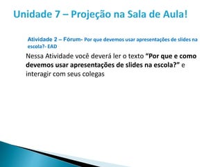 Atividade 2 – Fórum- Por que devemos usar apresentações de slides na
escola?- EAD
Nessa Atividade você deverá ler o texto “Por que e como
devemos usar apresentações de slides na escola?” e
interagir com seus colegas
 