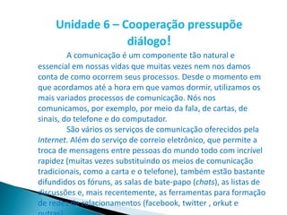 Unidade 6 – Cooperação pressupõe
diálogo!
A comunicação é um componente tão natural e
essencial em nossas vidas que muitas vezes nem nos damos
conta de como ocorrem seus processos. Desde o momento em
que acordamos até a hora em que vamos dormir, utilizamos os
mais variados processos de comunicação. Nós nos
comunicamos, por exemplo, por meio da fala, de cartas, de
sinais, do telefone e do computador.
São vários os serviços de comunicação oferecidos pela
Internet. Além do serviço de correio eletrônico, que permite a
troca de mensagens entre pessoas do mundo todo com incrível
rapidez (muitas vezes substituindo os meios de comunicação
tradicionais, como a carta e o telefone), também estão bastante
difundidos os fóruns, as salas de bate-papo (chats), as listas de
discussões e, mais recentemente, as ferramentas para formação
de redes de relacionamentos (facebook, twitter , orkut e
 