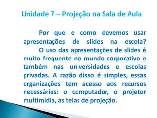 Unidade 7 – Projeção na Sala de Aula
Por que e como devemos usar
apresentações de slides na escola?
O uso das apresentações de slides é
muito frequente no mundo corporativo e
também nas universidades e escolas
privadas. A razão disso é simples, essas
organizações tem acesso aos recursos
necessários: o computador, o projetor
multimídia, as telas de projeção.
 