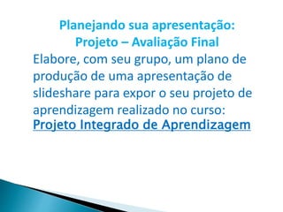 Planejando sua apresentação:
Projeto – Avaliação Final
Elabore, com seu grupo, um plano de
produção de uma apresentação de
slideshare para expor o seu projeto de
aprendizagem realizado no curso:
Projeto Integrado de Aprendizagem
 