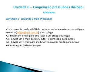 Atividades
Atividade 1- Enviando E-mail- Presencial
•1 - Ir na conta do Gmail OU de outro provedor e enviar um e-mail para
seu tutor(mfigor@uol.com.br) e um colega
•2- Enviar um e-mail para seu tutor e um grupo de amigos
•3 - Enviar um e-mail para seu tutor e com cópia para outros
•4 – Enviar um e-mail para seu tutor com cópia oculta para outros
•Anexar algum texto ou imagem
 