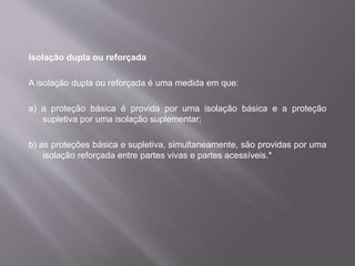Isolação dupla ou reforçada
A isolação dupla ou reforçada é uma medida em que:
a) a proteção básica é provida por uma isolação básica e a proteção
supletiva por uma isolação suplementar;
b) as proteções básica e supletiva, simultaneamente, são providas por uma
isolação reforçada entre partes vivas e partes acessíveis.*
 