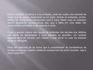 Entre a isolação funcional e a de proteção, pode ser usada uma camada de
metal, que as separe, totalmente ou em parte. Ambas as isolações, porém,
podem ser diretamente sobrepostas uma à outra. Neste caso as isolações
devem apresentar características tais, que a falha em uma delas não
comprometa a proteção e não estenda à outra.
Como a grande maioria das causas de acidentes são devidas aos defeitos
nos cabos de alimentação e suas ligações ao aparelho, um cuidado
especial deve ser tomado com relação a este ponto no caso da isolação
dupla ou reforçada.
Deve ser realizada de tal forma que a probabilidade de transferência de
tensões perigosas a partes metálicas susceptíveis de serem tocadas, seja a
menor possível.*
 