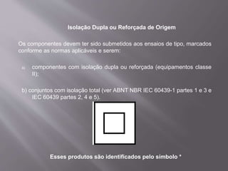 Isolação Dupla ou Reforçada de Origem
Os componentes devem ter sido submetidos aos ensaios de tipo, marcados
conforme as normas aplicáveis e serem:
a) componentes com isolação dupla ou reforçada (equipamentos classe
II);
b) conjuntos com isolação total (ver ABNT NBR IEC 60439-1 partes 1 e 3 e
IEC 60439 partes 2, 4 e 5).
Esses produtos são identificados pelo símbolo *
 