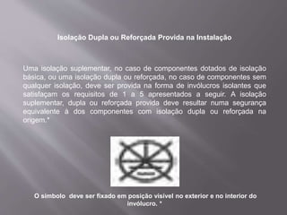 Isolação Dupla ou Reforçada Provida na Instalação
Uma isolação suplementar, no caso de componentes dotados de isolação
básica, ou uma isolação dupla ou reforçada, no caso de componentes sem
qualquer isolação, deve ser provida na forma de invólucros isolantes que
satisfaçam os requisitos de 1 a 5 apresentados a seguir. A isolação
suplementar, dupla ou reforçada provida deve resultar numa segurança
equivalente à dos componentes com isolação dupla ou reforçada na
origem.*
O símbolo deve ser fixado em posição visível no exterior e no interior do
invólucro. *
 
