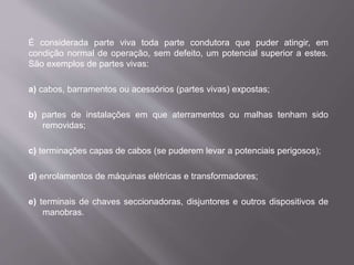 É considerada parte viva toda parte condutora que puder atingir, em
condição normal de operação, sem defeito, um potencial superior a estes.
São exemplos de partes vivas:
a) cabos, barramentos ou acessórios (partes vivas) expostas;
b) partes de instalações em que aterramentos ou malhas tenham sido
removidas;
c) terminações capas de cabos (se puderem levar a potenciais perigosos);
d) enrolamentos de máquinas elétricas e transformadores;
e) terminais de chaves seccionadoras, disjuntores e outros dispositivos de
manobras.
 