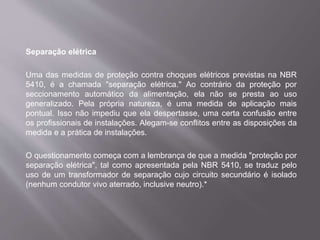 Separação elétrica
Uma das medidas de proteção contra choques elétricos previstas na NBR
5410, é a chamada "separação elétrica." Ao contrário da proteção por
seccionamento automático da alimentação, ela não se presta ao uso
generalizado. Pela própria natureza, é uma medida de aplicação mais
pontual. Isso não impediu que ela despertasse, uma certa confusão entre
os profissionais de instalações. Alegam-se conflitos entre as disposições da
medida e a prática de instalações.
O questionamento começa com a lembrança de que a medida "proteção por
separação elétrica", tal como apresentada pela NBR 5410, se traduz pelo
uso de um transformador de separação cujo circuito secundário é isolado
(nenhum condutor vivo aterrado, inclusive neutro).*
 