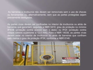 As barreiras e invólucros não devem ser removíveis sem o uso de chaves
ou ferramentas ou, alternativamente, sem que as partes protegidas sejam
previamente desligadas.
As partes vivas devem ser confinadas no interior de invólucros ou atrás de
barreiras que garantam, segundo a NBR 5410, grau de proteção no mínimo
IPXXB (proteção contra acesso com o dedo) ou IP2X (proteção contra
corpos sólidos superiores a 12,5 mm). Para a NBR 14039, as partes vivas
devem estar no interior de invólucros ou atrás de barreiras que confiram
pelo menos o grau de proteção IP3X, conforme a NBR 6146.
 