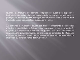 Quando o invólucro ou barreira compreender superfícies superiores,
horizontais, que sejam diretamente acessíveis, elas devem garantir grau de
proteção no mínimo IPXXD (Proteção contra acesso com o fio) ou IP4X
(Proteção contra corpos sólidos superiores a 1 mm).
As barreiras e invólucros devem ser fixados firmemente e apresentar
robustez e durabilidade suficientes para preservar os graus de proteção
exigidos e a separação adequada das partes vivas, nas condições de
serviço normal previstas, levando-se em conta as condições de influências
externas pertinentes. Quando for necessário remover as barreiras, abrir os
invólucros ou remover partes dos invólucros.*
 