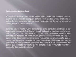 Isolação das partes vivas
A isolação (básica) das partes vivas, como meio de proteção básica,
destina-se a impedir qualquer contato com partes vivas, mediante a
aplicação de materiais eletricamente isolantes, de forma a impedir a
passagem de corrente elétrica.
Entende-se por "parte viva" o condutor ou parte condutora destinada a ser
energizada em condições de uso normal, incluindo o condutor neutro, mas,
por convenção, não incluindo o condutor PEN (Condutor aterrado que
combina as funções de condutor de proteção e de condutor neutro). As
partes vivas devem ser completamente recobertas por uma isolação que só
possa ser removida através de sua destruição. Distinguem-se, nesse
particular, os componentes montados em fábrica e os componentes ou
partes cuja isolação deve ser provida, completada ou restaurada quando da
execução da instalação elétrica.*
 