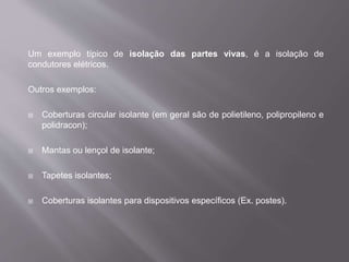 Um exemplo típico de isolação das partes vivas, é a isolação de
condutores elétricos.
Outros exemplos:
 Coberturas circular isolante (em geral são de polietileno, polipropileno e
polidracon);
 Mantas ou lençol de isolante;
 Tapetes isolantes;
 Coberturas isolantes para dispositivos específicos (Ex. postes).
 