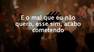 E o mal que eu não
quero, esse sim, acabo
cometendo
 