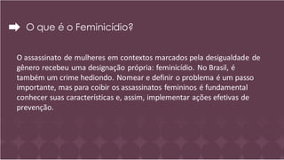 O que é o Feminicídio?
O assassinato de mulheres em contextos marcados pela desigualdade de
gênero recebeu uma designação própria: feminicídio. No Brasil, é
também um crime hediondo. Nomear e definir o problema é um passo
importante, mas para coibir os assassinatos femininos é fundamental
conhecer suas características e, assim, implementar ações efetivas de
prevenção.
 