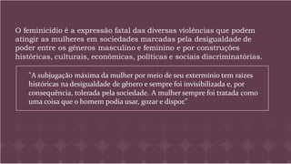 O feminicídio é a expressão fatal das diversas violências que podem
atingir as mulheres em sociedades marcadas pela desigualdade de
poder entre os gêneros masculino e feminino e por construções
históricas, culturais, econômicas, políticas e sociais discriminatórias.
"A subjugação máxima da mulher por meio de seu extermínio tem raízes
históricas na desigualdade de gênero e sempre foi invisibilizada e, por
consequência, tolerada pela sociedade. A mulher sempre foi tratada como
uma coisa que o homem podia usar, gozar e dispor.”
 
