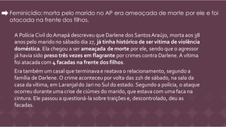 Feminicídio: morta pelo marido no AP era ameaçada de morte por ele e foi
atacada na frente dos filhos.
A Polícia Civil do Amapá descreveu que Darlene dos SantosAraújo, morta aos 38
anos pelo marido no sábado dia 27, já tinha histórico de ser vítima de violência
doméstica. Ela chegou a ser ameaçada de morte por ele, sendo que o agressor
já havia sido preso três vezes em flagrante por crimes contra Darlene. A vítima
foi atacada com 4 facadas na frente dos filhos.
Era também um casal que terminava e reatava o relacionamento, segundo a
família de Darlene. O crime aconteceu por volta das 21h de sábado, na sala da
casa da vítima, em Laranjaldo Jari no Sul do estado. Segundo a polícia, o ataque
ocorreu durante uma crise de ciúmes do marido, que estava com uma faca na
cintura. Ele passou a questioná-la sobre traições e, descontrolado, deu as
facadas.
 