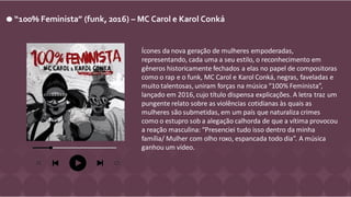 “100% Feminista” (funk, 2016) – MC Carol e Karol Conká
Ícones da nova geração de mulheres empoderadas,
representando, cada uma a seu estilo, o reconhecimento em
gêneros historicamente fechados a elas no papel de compositoras
como o rap e o funk, MC Carol e Karol Conká, negras, faveladas e
muito talentosas, uniram forças na música “100% Feminista”,
lançado em 2016, cujo título dispensa explicações. A letra traz um
pungente relato sobre as violências cotidianas às quais as
mulheres são submetidas, em um país que naturaliza crimes
como o estupro sob a alegação calhorda de que a vítima provocou
a reação masculina: “Presenciei tudo isso dentro da minha
família/ Mulher com olho roxo, espancada todo dia”. A música
ganhou um vídeo.
 