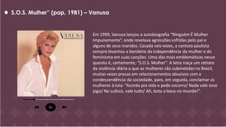 S.O.S. Mulher” (pop, 1981) – Vanusa
Em 1999, Vanusa lançou a autobiografia “Ninguém É Mulher
Impunemente”, onde revelava agressões sofridas pelo pai e
alguns de seus maridos. Casada seis vezes, a cantora paulista
sempre levantou a bandeira da independência da mulher e do
feminismo em suas canções. Uma das mais emblemáticas nesse
quesito é, certamente, “S.O.S. Mulher”. A letra traça um retrato
da violência diária a que as mulheres são submetidas no Brasil,
muitas vezes presas em relacionamentos abusivos com a
condescendência da sociedade, para, em seguida, conclamar as
mulheres à luta: “Acorda pra vida e pede socorro/ Nada vale esse
jogo/ No sufoco, vale tudo/ Ah, bota a boca no mundo!”.
 