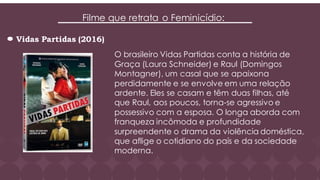 Filme que retrata o Feminicídio:
Vidas Partidas (2016)
O brasileiro Vidas Partidas conta a história de
Graça (Laura Schneider) e Raul (Domingos
Montagner), um casal que se apaixona
perdidamente e se envolve em uma relação
ardente. Eles se casam e têm duas filhas, até
que Raul, aos poucos, torna-se agressivo e
possessivo com a esposa. O longa aborda com
franqueza incômoda e profundidade
surpreendente o drama da violência doméstica,
que aflige o cotidiano do país e da sociedade
moderna.
 