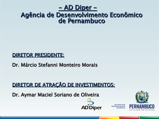 - AD Diper -
- AD Diper -
Agência de Desenvolvimento Econômico
Agência de Desenvolvimento Econômico
de Pernambuco
de Pernambuco
DIRETOR PRESIDENTE:
DIRETOR PRESIDENTE:
Dr. Márcio Stefanni Monteiro Morais
Dr. Márcio Stefanni Monteiro Morais
DIRETOR DE ATRAÇÃO DE INVESTIMENTOS:
DIRETOR DE ATRAÇÃO DE INVESTIMENTOS:
Dr. Aymar Maciel Soriano de Oliveira
Dr. Aymar Maciel Soriano de Oliveira
 